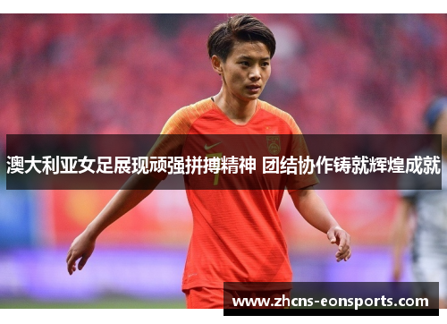 澳大利亚女足展现顽强拼搏精神 团结协作铸就辉煌成就