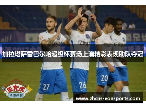 加拉塔萨雷巴尔哈超级杯赛场上演精彩表现助队夺冠