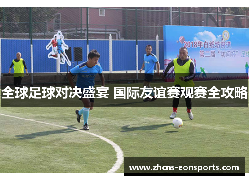 全球足球对决盛宴 国际友谊赛观赛全攻略