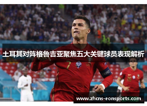 土耳其对阵格鲁吉亚聚焦五大关键球员表现解析