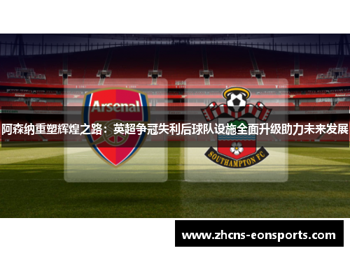 阿森纳重塑辉煌之路：英超争冠失利后球队设施全面升级助力未来发展